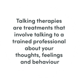Talking therapies are treatments that involve talking to a trained professional about your thoughts, feelings and behaviour. 
